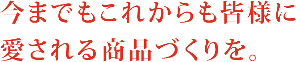 今までもこれからも皆様に愛される商品づくりを