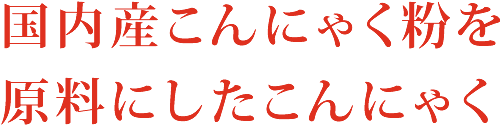 国内産こんにゃく粉を原料にしたこんにゃく